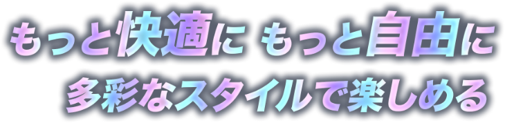 もっと快適にもっと自由に多彩なスタイルで楽しめる