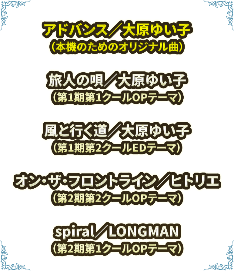 アドバンス／大原ゆい子（本機のためのオリジナル曲）、旅人の唄／大原ゆい子（第1期第1クールOPテーマ）、風と行く道／大原ゆい子（第1期第2クールOPテーマ）、spiral／LONGMAN（第2期第1クールOPテーマ）