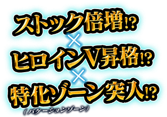 ストック倍増！？ ✕ ヒロインV昇格！？ ✕ 特化ゾーン突入！？（バケーションゾーン）